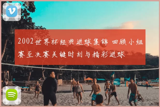 2002世界杯经典进球集锦 回顾小组赛至决赛关键时刻与精彩进球