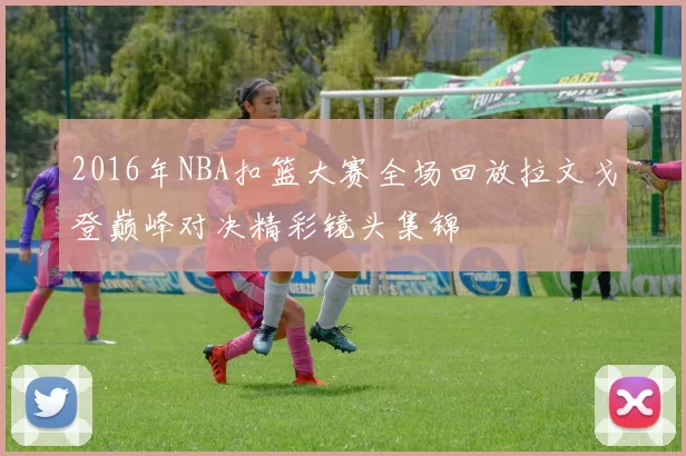 2016年NBA扣篮大赛全场回放拉文戈登巅峰对决精彩镜头集锦