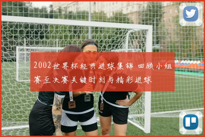 2002世界杯经典进球集锦 回顾小组赛至决赛关键时刻与精彩进球