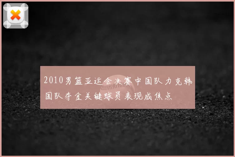 2010男篮亚运会决赛中国队力克韩国队夺金关键球员表现成焦点