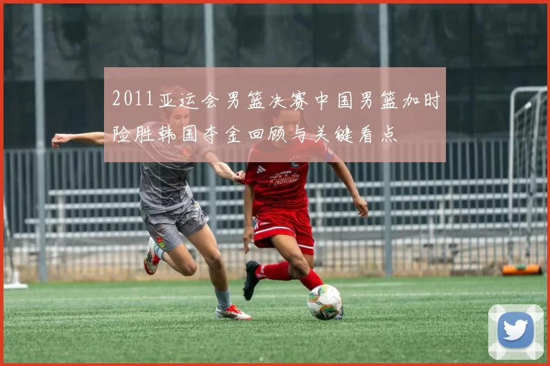 2011亚运会男篮决赛中国男篮加时险胜韩国夺金回顾与关键看点