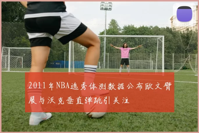 2011年NBA选秀体测数据公布欧文臂展与沃克垂直弹跳引关注