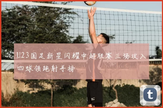 U23国足新星闪耀中超联赛三场攻入四球领跑射手榜