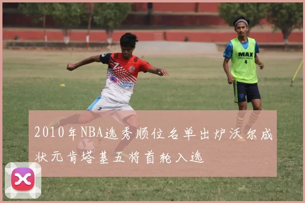 2010年NBA选秀顺位名单出炉沃尔成状元肯塔基五将首轮入选