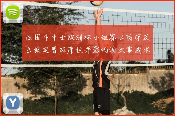 法国斗牛士欧洲杯小组赛以防守反击锁定晋级席位并影响淘汰赛战术布置