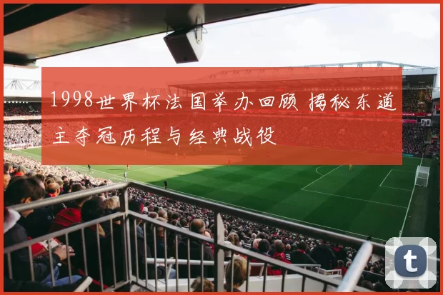 1998世界杯法国举办回顾 揭秘东道主夺冠历程与经典战役