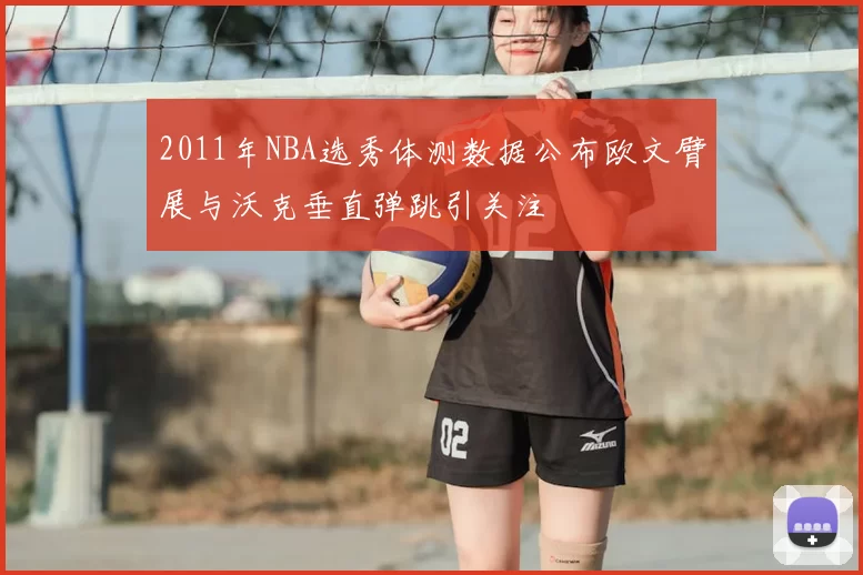 2011年NBA选秀体测数据公布欧文臂展与沃克垂直弹跳引关注