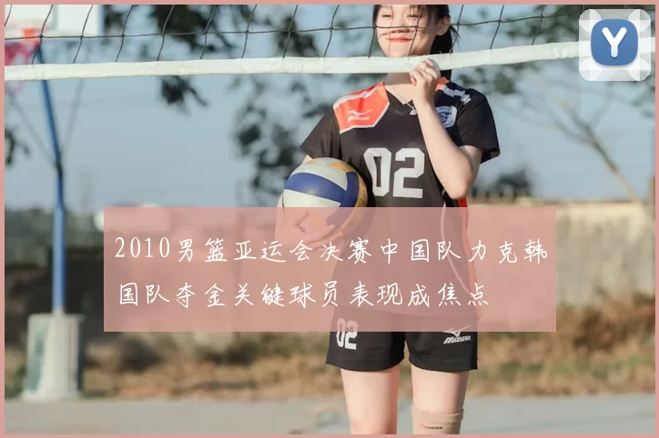2010男篮亚运会决赛中国队力克韩国队夺金关键球员表现成焦点