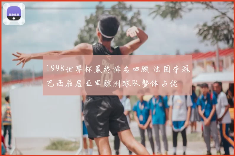 1998世界杯最终排名回顾 法国夺冠巴西屈居亚军欧洲球队整体占优