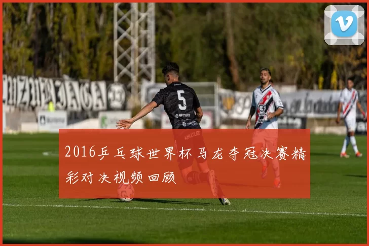 2016乒乓球世界杯马龙夺冠决赛精彩对决视频回顾