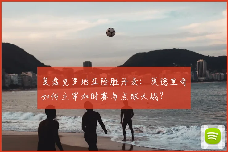 复盘克罗地亚险胜丹麦:莫德里奇如何主宰加时赛与点球大战?