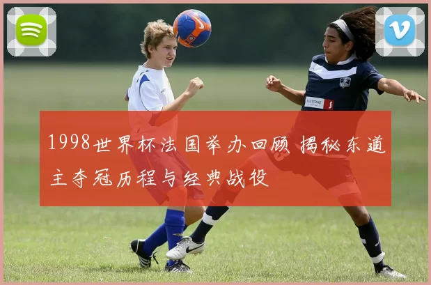 1998世界杯法国举办回顾 揭秘东道主夺冠历程与经典战役